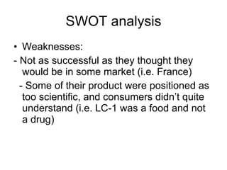 SWOT analysis Weaknesses: - Not as successful as they thought they would be in some market (i.e. France) - Some of their product were positioned as too scientific, and consumers didn’t quite understand (i.e. LC-1 was a food and not a drug) 