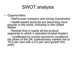 SWOT analysis Opportunities: - Well-known company and strong brandname - Health-based products are becoming more popular in the world, including in the United States  - Ranked first in nearly all the product segments in which it operated (market leader) - Unaffected by current economic conditions (its   share of the UK confectionery market rise to 15.6 per cent with a 0.5 per cent growth this year) 