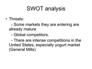 SWOT analysis Threats: - Some markets they are entering are already mature - Global competitors. - There are intense competitions in the United States, especially yogurt market (General Mills) 