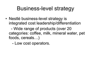 Business-level strategy Nestlé business-level strategy is integrated cost leadership/differentiation - Wide range of products (over 20 categories: coffee, milk, mineral water, pet foods, cereals…) - Low cost operators. 