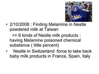 2/10/2008 : Finding Melamine in Nestle powdered milk at Taiwan => 6 kinds of Nestle milk products : having Melamine poisoned chemical substance ( little percent) Nestle in Switzerland :force to take back baby milk products in France, Spain, Italy  