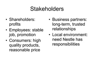 Stakeholders Shareholders:  profits Employees: stable job, promotion  Consumers: high quality products, reasonable price Business partners: long-term, trusted relationships Local environment: need Nestle has responsibilities 