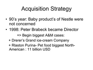 Acquisition Strategy 90’s year: Baby product’s of Nestle were not concerned 1998: Peter Brabeck became Director => Begin biggest A&M cases: + Drerer’s Grand ice-cream Company + Rlaston Purina- Pet food biggest North-American : 11 billion USD 