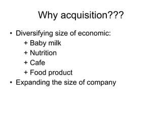 Why acquisition??? Diversifying size of economic: + Baby milk + Nutrition + Cafe + Food product Expanding the size of company  