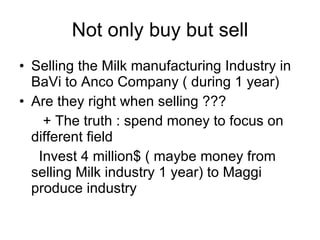 Not only buy but sell Selling the Milk manufacturing Industry in BaVi to Anco Company ( during 1 year) Are they right when selling ??? + The truth : spend money to focus on different field Invest 4 million$ ( maybe money from selling Milk industry 1 year) to Maggi produce industry 