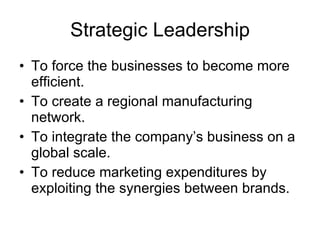 Strategic Leadership To force the businesses to become more efficient. To create a regional manufacturing network. To integrate the company’s business on a global scale. To reduce marketing expenditures by exploiting the synergies between brands. 