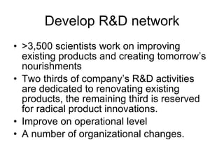 Develop R&D network >3,500 scientists work on improving existing products and creating tomorrow’s nourishments Two thirds of company’s R&D activities are dedicated to renovating existing products, the remaining third is reserved for radical product innovations. Improve on operational level A number of organizational changes. 