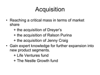 Acquisition Reaching a critical mass in terms of market share + the acquisition of Dreyer’s + the acquisition of Ralson Purina + the acquisition of Jenny Craig Gain expert knowledge for further expansion into new product segments. + Life Ventures fund + The Nestle Growth fund 