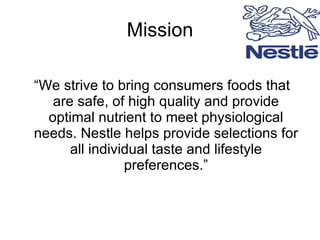 Mission “ We strive to bring consumers foods that are safe, of high quality and provide optimal nutrient to meet physiological needs. Nestle helps provide selections for all individual taste and lifestyle preferences.” 