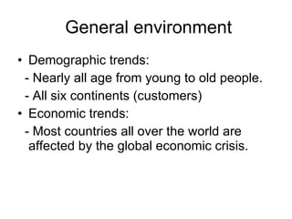 General environment Demographic trends: - Nearly all age from young to old people. - All six continents (customers) Economic trends: - Most countries all over the world are affected by the global economic crisis. 