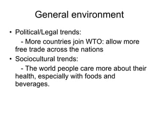 General environment Political/Legal trends: - More countries join WTO: allow more free trade across the nations Sociocultural trends: - The world people care more about their health, especially with foods and beverages. 