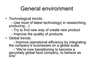 General environment Technological trends: - Use most of latest technology( in researching, producing…) - Try to find new way of create new product - Improve the quality of products. Global trends: - Improve operational efficiency by integrating the company’s businesses on a global scale. - “We’re now transitioning to become a genuinely global food company, to behave as one” 