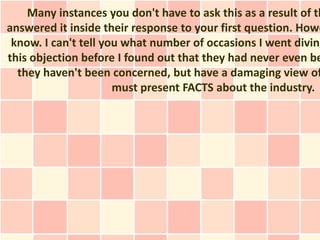 Many instances you don't have to ask this as a result of th
answered it inside their response to your first question. Howe
 know. I can't tell you what number of occasions I went diving
this objection before I found out that they had never even be
  they haven't been concerned, but have a damaging view of
                      must present FACTS about the industry.
 
