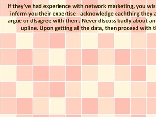 If they've had experience with network marketing, you wish
 inform you their expertise - acknowledge eachthing they a
argue or disagree with them. Never discuss badly about ano
      upline. Upon getting all the data, then proceed with th
 