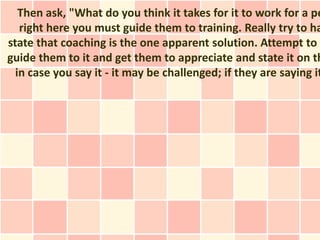 Then ask, "What do you think it takes for it to work for a pe
   right here you must guide them to training. Really try to ha
state that coaching is the one apparent solution. Attempt to n
guide them to it and get them to appreciate and state it on th
  in case you say it - it may be challenged; if they are saying it
 
