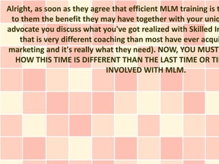 Alright, as soon as they agree that efficient MLM training is t
 to them the benefit they may have together with your uniq
advocate you discuss what you've got realized with Skilled In
    that is very different coaching than most have ever acqui
marketing and it's really what they need). NOW, YOU MUST
  HOW THIS TIME IS DIFFERENT THAN THE LAST TIME OR TIM
                              INVOLVED WITH MLM.
 