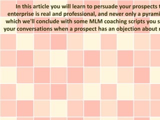 In this article you will learn to persuade your prospects t
 enterprise is real and professional, and never only a pyrami
 which we'll conclude with some MLM coaching scripts you sh
your conversations when a prospect has an objection about n
 