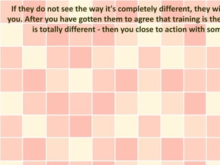 If they do not see the way it's completely different, they wi
you. After you have gotten them to agree that training is the
        is totally different - then you close to action with som
 