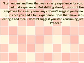 "I can understand how that was a nasty experience for you. A
     had that experience...But shifting ahead, it's sort of like
 employee for a nasty company - doesn't suggest you by no m
   just since you had a foul experience. Does that make sense
eating a bad meal - doesn't suggest you stop consuming just
                                    Proper?"
 