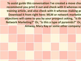 To assist guide this conversation I've created a move char
 recommend you print it out and check with it whereas rea
 training article, and also check with it whereas making pr
   Download it from right here: MLM or network marketin
objections will come to you by your prospect asking, "Is thi
 Network Marketing?" Or, "Is this a type of pyramids?" Or,
                Amway, Mary Kay or some other company?
 