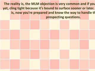 The reality is, the MLM objection is very common and if you
yet, cling tight because it's bound to surface sooner or later.
      is, now you're prepared and know the way to handle th
                               prospecting questions.
 