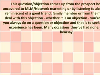 This question/objection comes up from the prospect be
uncovered to MLM/Network marketing or by listening to abo
 reminiscent of a good friend, family member or from the m
 deal with this objection - whether it is an objection - you're
you always do on a question or objection and that is to seek
   experience has been. Many occasions they've had none,
                                   hearsay.
 
