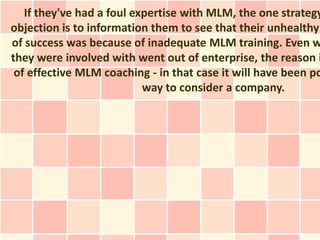 If they've had a foul expertise with MLM, the one strategy
objection is to information them to see that their unhealthy
of success was because of inadequate MLM training. Even w
they were involved with went out of enterprise, the reason i
 of effective MLM coaching - in that case it will have been po
                           way to consider a company.
 
