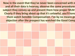 Now in the event that they've never been concerned with n
  and all their data is hearsay, observe the same procedures
subject they convey up and present them how proper MLM
 Clearly if they bring about up that it's unlawful, you'll hand
   them watch Sensible Compensation. I've by no means go
  objection after the prospect has watched the Good Comp
 