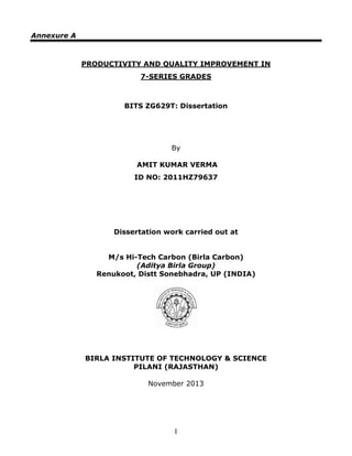 I
Annexure A
PRODUCTIVITY AND QUALITY IMPROVEMENT IN
7-SERIES GRADES
BITS ZG629T: Dissertation
By
AMIT KUMAR VERMA
ID NO: 2011HZ79637
Dissertation work carried out at
M/s Hi-Tech Carbon (Birla Carbon)
(Aditya Birla Group)
Renukoot, Distt Sonebhadra, UP (INDIA)
BIRLA INSTITUTE OF TECHNOLOGY & SCIENCE
PILANI (RAJASTHAN)
November 2013
 