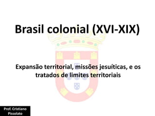Brasil colonial (XVI-XIX)
Expansão territorial, missões jesuíticas, e os
tratados de limites territoriais
Prof. Cristiano
Pissolato
 