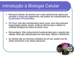 Introdução à Biologia Celular
 Estrutura Celular: de acordo com o tipo estrutural de célula que
compõe o corpo dos organismos, ele podem ser classificados em
Eucariontes e Procariontes.
 Os Vírus: não são considerados seres vivos, pois não possuem
organização celular. Assim, pode-se afirmar que a célula é a
unidade biológica de todos os seres vivos.
 Microscópios: São instrumentos fundamentais para o estudo das
células. Eles são classificados em dois tipos: Óptico e Eletrônico.
 As células são as menores unidades de um ser, podem ser de
vários tamanhos e ter várias estruturas.
 