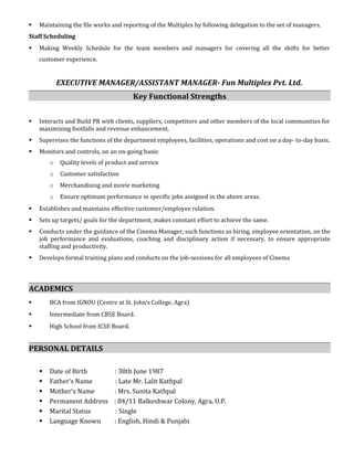  Maintaining the file works and reporting of the Multiplex by following delegation to the set of managers.
Staff Scheduling
 Making Weekly Schedule for the team members and managers for covering all the shifts for better
customer experience.
EXECUTIVE MANAGER/ASSISTANT MANAGER- Fun Multiplex Pvt. Ltd.
Key Functional Strengths
 Interacts and Build PR with clients, suppliers, competitors and other members of the local communities for
maximizing footfalls and revenue enhancement.
 Supervises the functions of the department employees, facilities, operations and cost on a day- to-day basis.
 Monitors and controls, on an on-going basis:
o Quality levels of product and service
o Customer satisfaction
o Merchandising and movie marketing
o Ensure optimum performance in specific jobs assigned in the above areas.
 Establishes and maintains effective customer/employee relation.
 Sets up targets/ goals for the department, makes constant effort to achieve the same.
 Conducts under the guidance of the Cinema Manager, such functions as hiring, employee orientation, on the
job performance and evaluations, coaching and disciplinary action if necessary, to ensure appropriate
staffing and productivity.
 Develops formal training plans and conducts on the job-sessions for all employees of Cinema
ACADEMICS
 BCA from IGNOU (Centre at St. John’s College, Agra)
 Intermediate from CBSE Board.
 High School from ICSE Board.
PERSONAL DETAILS
 Date of Birth : 30th June 1987
 Father’s Name : Late Mr. Lalit Kathpal
 Mother’s Name : Mrs. Sunita Kathpal
 Permanent Address : 84/11 Balkeshwar Colony, Agra, U.P.
 Marital Status : Single
 Language Known : English, Hindi & Punjabi
 