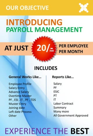 OUR OBJECTIVE
INTRODUCING
PAYROLL MANAGEMENT
PER EMPLOYEE
PER MONTH
AT JUST 20/-INR
INCLUDES
Employee Profile
Salary Entry
Advance Salary
Overtime Master
PF , ESI , IT , PF , TDS
Muster Entry
Joining date
Left date Process
Other
General Works Like… Reports Like…
Salary
PF
ESIC
PT
IT
Labor Contract
Summary
Many more
All Government Approved
EXPERIENCE THE BEST
 