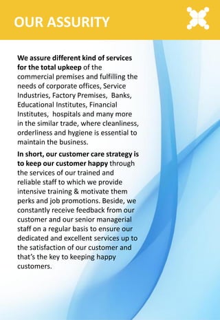 OUR ASSURITY
We assure different kind of services
for the total upkeep of the
commercial premises and fulfilling the
needs of corporate offices, Service
Industries, Factory Premises, Banks,
Educational Institutes, Financial
Institutes, hospitals and many more
in the similar trade, where cleanliness,
orderliness and hygiene is essential to
maintain the business.
In short, our customer care strategy is
to keep our customer happy through
the services of our trained and
reliable staff to which we provide
intensive training & motivate them
perks and job promotions. Beside, we
constantly receive feedback from our
customer and our senior managerial
staff on a regular basis to ensure our
dedicated and excellent services up to
the satisfaction of our customer and
that’s the key to keeping happy
customers.
 