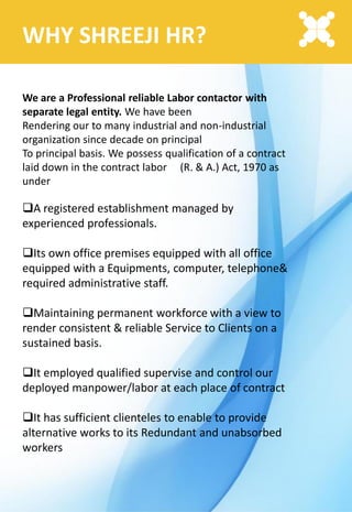 WHY SHREEJI HR?
We are a Professional reliable Labor contactor with
separate legal entity. We have been
Rendering our to many industrial and non-industrial
organization since decade on principal
To principal basis. We possess qualification of a contract
laid down in the contract labor (R. & A.) Act, 1970 as
under
A registered establishment managed by
experienced professionals.
Its own office premises equipped with all office
equipped with a Equipments, computer, telephone&
required administrative staff.
Maintaining permanent workforce with a view to
render consistent & reliable Service to Clients on a
sustained basis.
It employed qualified supervise and control our
deployed manpower/labor at each place of contract
It has sufficient clienteles to enable to provide
alternative works to its Redundant and unabsorbed
workers
 