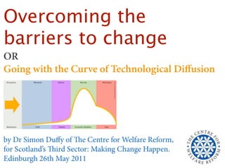 Overcoming the
barriers to change
OR
Going with the Curve of Technological Diﬀusion




by Dr Simon Duﬀy of e Centre for Welfare Reform,
for Scotland’s ird Sector: Making Change Happen.
Edinburgh 26th May 2011
 
