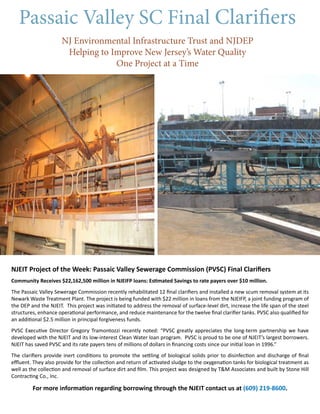 Passaic Valley SC Final Clarifiers
NJ Environmental Infrastructure Trust and NJDEP
Helping to Improve New Jersey’s Water Quality
One Project at a Time
NJEIT Project of the Week: Passaic Valley Sewerage Commission (PVSC) Final Clarifiers
Community Receives $22,162,500 million in NJEIFP loans: Estimated Savings to rate payers over $10 million.
The Passaic Valley Sewerage Commission recently rehabilitated 12 final clarifiers and installed a new scum removal system at its
Newark Waste Treatment Plant. The project is being funded with $22 million in loans from the NJEIFP, a joint funding program of
the DEP and the NJEIT. This project was initiated to address the removal of surface-level dirt, increase the life span of the steel
structures, enhance operational performance, and reduce maintenance for the twelve final clarifier tanks. PVSC also qualified for
an additional $2.5 million in principal forgiveness funds.
PVSC Executive Director Gregory Tramontozzi recently noted: “PVSC greatly appreciates the long-term partnership we have
developed with the NJEIT and its low-interest Clean Water loan program. PVSC is proud to be one of NJEIT’s largest borrowers.
NJEIT has saved PVSC and its rate payers tens of millions of dollars in financing costs since our initial loan in 1996.”
The clarifiers provide inert conditions to promote the settling of biological solids prior to disinfection and discharge of final
effluent. They also provide for the collection and return of activated sludge to the oxygenation tanks for biological treatment as
well as the collection and removal of surface dirt and film. This project was designed by T&M Associates and built by Stone Hill
Contracting Co., Inc.
For more information regarding borrowing through the NJEIT contact us at (609) 219-8600.
 