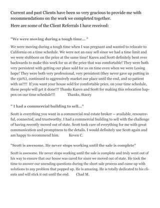 Current and past Clients have been so very gracious to provide me with
recommendations on the work we completed together.
Here are some of the Client Referrals I have received:
"We were moving during a tough time... "
We were moving during a tough time when I was pregnant and wanted to relocate to
California on a time schedule. We were not an easy sell since we had a time limit and
we were stubborn on the price at the same time! Karen and Scott definitely bent over
backwards to make this work for us at the price that was comfortable! They were both
very persistent with getting our place sold for us on time even when we were Losing
hope! They were both very professional, very persistent (they never gave up putting in
the 150%), continued to aggressively market our place until the end, and so patient
with us!!!! If you want your house sold for comfortable price, on your time schedule,
these people will get it done!!! Thanks Karen and Scott for making this relocation hap-
pen on our time schedule!!! Thanks, Stacey
" I had a commercial building to sell..."
Scott is everything you want in a commercial real estate broker -- available, resource-
ful, connected, and trustworthy. I had a commercial building to sell with the challenge
of having recently moved out of state. Scott took care of everything for me with great
communication and promptness to the details. I would definitely use Scott again and
am happy to recommend him. Keven C.
"Scott is awesome. He never stops working until the sale is complete"
Scott is awesome. He never stops working until the sale is complete and truly went out of
his way to ensure that our house was cared for since we moved out of state. He took the
time to answer our unending questions during the short sale process and came up with
solutions to any problem that popped up. He is amazing. He is totally dedicated to his cli-
ents and will stick it out until the end. Chad M.
 