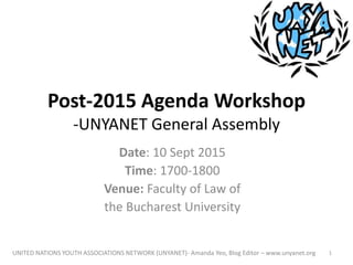 Post-2015 Agenda Workshop
-UNYANET General Assembly
Date: 10 Sept 2015
Time: 1700-1800
Venue: Faculty of Law of
the Bucharest University
UNITED NATIONS YOUTH ASSOCIATIONS NETWORK (UNYANET)- Amanda Yeo, Blog Editor – www.unyanet.org 1
 