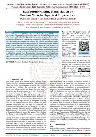 International Journal of Trend in Scientific Research and Development (IJTSRD)
Volume 4 Issue 4, June 2020 Available Online: www.ijtsrd.com e-ISSN: 2456 – 6470
@ IJTSRD | Unique Paper ID – IJTSRD31228 | Volume – 4 | Issue – 4 | May-June 2020 Page 873
Data Security: String Manipulation by
Random Value in Hypertext Preprocessor
Danial Kafi Ahmad1,2, Zul Hilmi Abdullah1, Siti Nuraini Ahmad3
1Faculty of Information Technology, INTI International University, Nilai, Malaysia
2Language Centre, National Defence University of Malaysia, Kuala Lumpur, Malaysia
3Putra Business School, Universiti Putra Malaysia, Malaysia
ABSTRACT
Hypertext Preprocessor (PHP) andHypertextMarkupLanguage(HTML)were
important as scripting languages in most of thewebbaseddevelopment.Asan
open source type, it has benefited educators and web developers in either
education or commercial context due to their easy accessibility. However,
there were many concepts and mechanisms that could be learnt and explored
in order to produce quality system design in this respective language. As web
based system transmit and exchange data within a vast network of
Commercial Interconnected Network (Internet), the data were exposed to
many attackers who wish to steal the data, thereforethesecurityaspectwhich
focusing on protecting the data technically (automated computation) should
be taken into account when designing the system, apart from the policies,
rules or laws enforcement in cyber security environment. Inthisexperiment,a
light data manipulation technique were developed to convert the string (user
input) into different forms of text representation of numerical value.
KEYWORDS: Iteration, Web, Data Manipulation, Random
How to cite this paper: Danial Kafi
Ahmad | Zul Hilmi Abdullah | Siti Nuraini
Ahmad "Data Security: String
Manipulation by Random Value in
Hypertext Preprocessor" Published in
International Journal
of Trend in Scientific
Research and
Development
(ijtsrd), ISSN: 2456-
6470, Volume-4 |
Issue-4, June 2020,
pp.873-878, URL:
www.ijtsrd.com/papers/ijtsrd31283.pdf
Copyright © 2020 by author(s) and
International Journal ofTrendinScientific
Research and Development Journal. This
is an Open Access article distributed
under the terms of
the Creative
CommonsAttribution
License (CC BY 4.0)
(http://creativecommons.org/licenses/by
/4.0)
I. INTRODUCTION
Web based system had become popular among people
globally especially the E-Commerce type. This could be seen
via the increasing numbers of E-Commerce users globally
whereby they perform the purchasing and selling
transactions online and this had shown the importance of
the system and it were expected to be more demanded by
the users in future [1]. On a different note, several E-
Commerce would have different designs and perhaps
different quality as perceived by the users. However, the
main concern among all of the users is the security aspects
(either technical or legal context) of the system that they
used [2]. For example, the user would have to give their
sensitive information such as login id, password and
payment information etc., and this would be every user’s
concern to protect their data, and this could be achieved by
deploying security mechanism(technical computation)such
as data manipulation in within the system. The technique
and design of data manipulation could be varied, and their
variety could be important as to create more options of
security mechanism that would be deployed in the system.
Moreover, it could be used by educators in the teaching and
learning processes in order to deliver the concept to the
students in security topic. In addition to that, techniques of
data manipulation which deployed by several scripting and
programming languages should be studied specifically at
large, regardless of their efficiencies as different languages
could interpreted the techniques in different manner in
terms of semantic or syntax [3]. The limitations of the
variety techniques could be an opportunity for the
researcher, educator or developer to understand deeply
regards to the techniques developed whereby they could
study the limitations and came out with the solution. It is
believed that a good design of security technique (technical)
would derived from a good understanding of the technique,
and the understanding could be achieved via thorough or
details study of variety techniques in terms of their
mechanism[4][5]. Therefore, itisa goodactiontoinvestigate
and develop more techniques or theories consistently and
rapidly of data manipulation in security as to gain more vast
understanding of the concept [6]. In this research
experiment, a light module of data manipulation were
developed using an open source scripting languages which
are Hypertext Preprocessor (PHP) and Hypertext Markup
Language (HTML) in order to see the abilityofthedeveloped
technique and algorithm to manipulate the input data by the
user in technical computation context. The languages were
deployed due to their easy accessibility, functionality and
stability.
II. Methodology
SDLC
Software Development Lifecycle (SDLC) were implemented
in this research development as to achieve systematic
IJTSRD31283
 