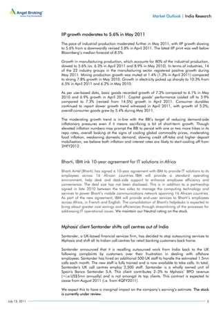 Market Outlook | India Research



                IIP growth moderates to 5.6% in May 2011

                The pace of industrial production moderated further in May 2011, with IIP growth slowing
                to 5.6% from a downwardly revised 5.8% in April 2011. The latest IIP print was well below
                Bloomberg’s median forecast of 8.5%.

                Growth in manufacturing production, which accounts for 80% of the industrial production,
                slowed to 5.6% (vs. 6.3% in April 2011 and 8.9% in May 2010). In terms of industries, 14
                of the 22 industry groups in the manufacturing sector registered positive growth during
                May 2011. Mining production growth was muted at 1.4% (1.3% in April 2011) compared
                to strong 7.8% growth in May 2010. Growth in electricity picked up sharply to 10.3% from
                6.5% in April 2011 and 6.2% in May 2010.

                As per use-based data, basic goods recorded growth of 7.2% compared to 6.1% in May
                2010 and 6.9% growth in April 2011. Capital goods’ performance cooled off to 5.9%
                compared to 7.3% (revised from 14.5%) growth in April 2011. Consumer durables
                continued to report slower growth trend witnessed in April 2011, with growth of 5.2%;
                overall consumer goods grew by 5.4% during May 2011.

                The moderating growth trend is in-line with the RBI’s target of reducing demand-side
                inflationary pressures even if it means sacrificing a bit of short-term growth. Though
                elevated inflation numbers may prompt the RBI to persist with one or two more hikes in its
                repo rates, overall looking at the signs of cooling global commodity prices, moderating
                food inflation, weakening domestic demand, slowing credit off-take and higher deposit
                mobilisation, we believe both inflation and interest rates are likely to start cooling off from
                2HFY2012.



                Bharti, IBM ink 10-year agreement for IT solutions in Africa

                Bharti Airtel (Bharti) has signed a 10-year agreement with IBM to provide IT solutions to its
                employees across 16 African countries. IBM will provide a standard operating
                environment, help desk and desk-side support to enhance employee efficiency and
                convenience. The deal size has not been disclosed. This is in addition to a partnership
                signed in late 2010 between the two sides to manage the computing technology and
                services to power Bharti’s mobile communications network spanning 16 African countries.
                As part of the new agreement, IBM will provide end-user services to Bharti’s employees
                across Africa, in French and English. The consolidation of Bharti's helpdesks is expected to
                bring about greater cost savings and efficiencies through streamlining of the processes for
                addressing IT operational issues. We maintain our Neutral rating on the stock.



                Mphasis' client Santander shifts call centres out of India

                Santander, a UK-based financial services firm, has decided to stop outsourcing services to
                Mphasis and shift all its Indian call centres for retail banking customers back home.

                Santander announced that it is recalling outsourced work from India back to the UK
                following complaints by customers over their frustration in dealing with offshore
                employees. Santander has hired an additional 500 UK staff to handle the estimated 1.5mn
                calls each month. The new staff is fully trained and is now available to take calls. In total,
                Santander's UK call centres employ 2,500 staff. Santander is a wholly owned unit of
                Spain's Banco Santander S.A. This client contributes 2–3% to Mphasis’ BPO revenue
                (~i.e.US$5mn annually) and is not amongst its top clients. This contract is expected to
                cease from August 2011 (i.e. from 4QFY2011).

                We expect this to have a marginal impact on the company’s earning’s estimate. The stock
                is currently under review.
July 13, 2011                                                                                                2
 