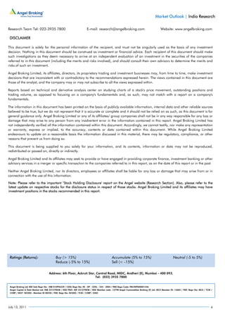 Market Outlook | India Research

Research Team Tel: 022-3935 7800                                     E-mail: research@angelbroking.com                                Website: www.angelbroking.com

 DISCLAIMER

This document is solely for the personal information of the recipient, and must not be singularly used as the basis of any investment
decision. Nothing in this document should be construed as investment or financial advice. Each recipient of this document should make
such investigations as they deem necessary to arrive at an independent evaluation of an investment in the securities of the companies
referred to in this document (including the merits and risks involved), and should consult their own advisors to determine the merits and
risks of such an investment.

Angel Broking Limited, its affiliates, directors, its proprietary trading and investment businesses may, from time to time, make investment
decisions that are inconsistent with or contradictory to the recommendations expressed herein. The views contained in this document are
those of the analyst, and the company may or may not subscribe to all the views expressed within.

Reports based on technical and derivative analysis center on studying charts of a stock's price movement, outstanding positions and
trading volume, as opposed to focusing on a company's fundamentals and, as such, may not match with a report on a company's
fundamentals.

The information in this document has been printed on the basis of publicly available information, internal data and other reliable sources
believed to be true, but we do not represent that it is accurate or complete and it should not be relied on as such, as this document is for
general guidance only. Angel Broking Limited or any of its affiliates/ group companies shall not be in any way responsible for any loss or
damage that may arise to any person from any inadvertent error in the information contained in this report. Angel Broking Limited has
not independently verified all the information contained within this document. Accordingly, we cannot testify, nor make any representation
or warranty, express or implied, to the accuracy, contents or data contained within this document. While Angel Broking Limited
endeavours to update on a reasonable basis the information discussed in this material, there may be regulatory, compliance, or other
reasons that prevent us from doing so.

This document is being supplied to you solely for your information, and its contents, information or data may not be reproduced,
redistributed or passed on, directly or indirectly.

Angel Broking Limited and its affiliates may seek to provide or have engaged in providing corporate finance, investment banking or other
advisory services in a merger or specific transaction to the companies referred to in this report, as on the date of this report or in the past.

Neither Angel Broking Limited, nor its directors, employees or affiliates shall be liable for any loss or damage that may arise from or in
connection with the use of this information.

Note: Please refer to the important ‘Stock Holding Disclosure' report on the Angel website (Research Section). Also, please refer to the
latest update on respective stocks for the disclosure status in respect of those stocks. Angel Broking Limited and its affiliates may have
investment positions in the stocks recommended in this report.




 Ratings (Returns):                      Buy (> 15%)                                       Accumulate (5% to 15%)                                Neutral (-5 to 5%)
                                         Reduce (-5% to 15%)                               Sell (< -15%)

                                   Address: 6th Floor, Ackruti Star, Central Road, MIDC, Andheri (E), Mumbai - 400 093.
                                                                    Tel: (022) 3935 7800


 Angel Broking Ltd: BSE Sebi Regn No : INB 010996539 / CDSL Regn No: IN - DP - CDSL - 234 - 2004 / PMS Regn Code: PM/INP000001546
 Angel Capital & Debt Market Ltd: INB 231279838 / NSE FNO: INF 231279838 / NSE Member code -12798 Angel Commodities Broking (P) Ltd: MCX Member ID: 12685 / FMC Regn No: MCX / TCM /
 CORP / 0037 NCDEX : Member ID 00220 / FMC Regn No: NCDEX / TCM / CORP / 0302




July 13, 2011                                                                                                                                                                     4
 
