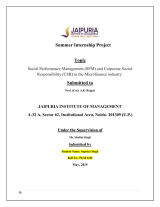 (i)
Summer Internship Project
Topic
Social Performance Management (SPM) and Corporate Social
Responsibility (CSR) in the Microfinance industry.
Submitted to
Prof. (Col.) A.K. Rajpal
JAIPURIA INSTITUTE OF MANAGEMENT
A-32 A, Sector 62, Institutional Area, Noida- 201309 (U.P.)
Under the Supervision of
Ms. Shalini Singh
Submitted by
Student Name: Supriya Singh
Roll No.: PGSF1456
May, 2015
 