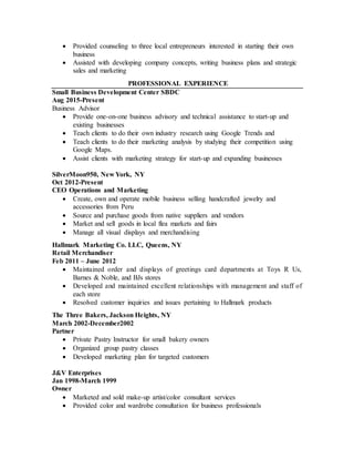  Provided counseling to three local entrepreneurs interested in starting their own
business
 Assisted with developing company concepts, writing business plans and strategic
sales and marketing
PROFESSIONAL EXPERIENCE
Small Business Development Center SBDC
Aug 2015-Present
Business Advisor
 Provide one-on-one business advisory and technical assistance to start-up and
existing businesses
 Teach clients to do their own industry research using Google Trends and
 Teach clients to do their marketing analysis by studying their competition using
Google Maps.
 Assist clients with marketing strategy for start-up and expanding businesses
SilverMoon950, New York, NY
Oct 2012-Present
CEO Operations and Marketing
 Create, own and operate mobile business selling handcrafted jewelry and
accessories from Peru
 Source and purchase goods from native suppliers and vendors
 Market and sell goods in local flea markets and fairs
 Manage all visual displays and merchandising
Hallmark Marketing Co. LLC, Queens, NY
Retail Merchandiser
Feb 2011 – June 2012
 Maintained order and displays of greetings card departments at Toys R Us,
Barnes & Noble, and BJs stores
 Developed and maintained excellent relationships with management and staff of
each store
 Resolved customer inquiries and issues pertaining to Hallmark products
The Three Bakers, Jackson Heights, NY
March 2002-December2002
Partner
 Private Pastry Instructor for small bakery owners
 Organized group pastry classes
 Developed marketing plan for targeted customers
J&V Enterprises
Jan 1998-March 1999
Owner
 Marketed and sold make-up artist/color consultant services
 Provided color and wardrobe consultation for business professionals
 