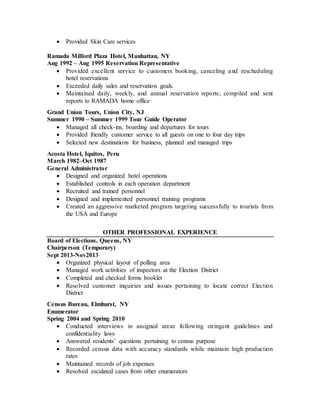  Provided Skin Care services
Ramada Milford Plaza Hotel, Manhattan, NY
Aug 1992 – Aug 1995 Reservation Representative
 Provided excellent service to customers booking, canceling and rescheduling
hotel reservations
 Exceeded daily sales and reservation goals.
 Maintained daily, weekly, and annual reservation reports; compiled and sent
reports to RAMADA home office
Grand Union Tours, Union City, NJ
Summer 1990 – Summer 1999 Tour Guide Operator
 Managed all check-ins, boarding and departures for tours
 Provided friendly customer service to all guests on one to four day trips
 Selected new destinations for business, planned and managed trips
Acosta Hotel, Iquitos, Peru
March 1982–Oct 1987
General Administrator
 Designed and organized hotel operations
 Established controls in each operation department
 Recruited and trained personnel
 Designed and implemented personnel training programs
 Created an aggressive marketed program targeting successfully to tourists from
the USA and Europe
OTHER PROFESSIONAL EXPERIENCE
Board of Elections, Queens, NY
Chairperson (Temporary)
Sept 2013-Nov2013
 Organized physical layout of polling area
 Managed work activities of inspectors at the Election District
 Completed and checked forms booklet
 Resolved customer inquiries and issues pertaining to locate correct Election
District
Census Bureau, Elmhurst, NY
Enumerator
Spring 2004 and Spring 2010
 Conducted interviews in assigned areas following stringent guidelines and
confidentiality laws
 Answered residents’ questions pertaining to census purpose
 Recorded census data with accuracy standards while maintain high production
rates
 Maintained records of job expenses
 Resolved escalated cases from other enumerators
 