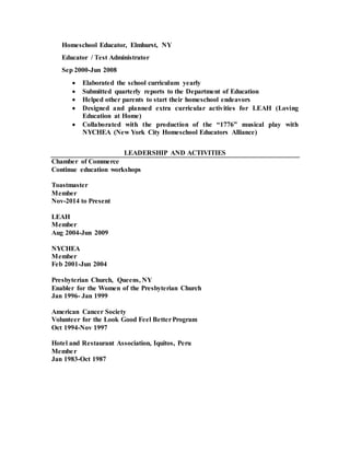 Homeschool Educator, Elmhurst, NY
Educator / Test Administrator
Sep 2000-Jun 2008
 Elaborated the school curriculum yearly
 Submitted quarterly reports to the Department of Education
 Helped other parents to start their homeschool endeavors
 Designed and planned extra curricular activities for LEAH (Loving
Education at Home)
 Collaborated with the production of the “1776” musical play with
NYCHEA (New York City Homeschool Educators Alliance)
LEADERSHIP AND ACTIVITIES
Chamber of Commerce
Continue education workshops
Toastmaster
Member
Nov-2014 to Present
LEAH
Member
Aug 2004-Jun 2009
NYCHEA
Member
Feb 2001-Jun 2004
Presbyterian Church, Queens, NY
Enabler for the Women of the Presbyterian Church
Jan 1996- Jan 1999
American Cancer Society
Volunteer for the Look Good Feel BetterProgram
Oct 1994-Nov 1997
Hotel and Restaurant Association, Iquitos, Peru
Member
Jan 1983-Oct 1987
 