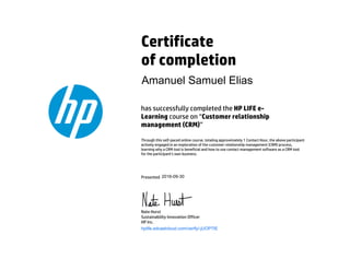 Certificate
of completion
has successfully completed the HP LIFE e-
Learning course on “Customer relationship
management (CRM)”
Through this self-paced online course, totaling approximately 1 Contact Hour, the above participant
actively engaged in an exploration of the customer relationship management (CRM) process,
learning why a CRM tool is beneficial and how to use contact management software as a CRM tool
for the participant's own business.
Presented
Nate Hurst
Sustainability Innovation Officer
HP Inc.
hplife.edcastcloud.com/verify/-jUOP7IE
Amanuel Samuel Elias
2016-09-30
 