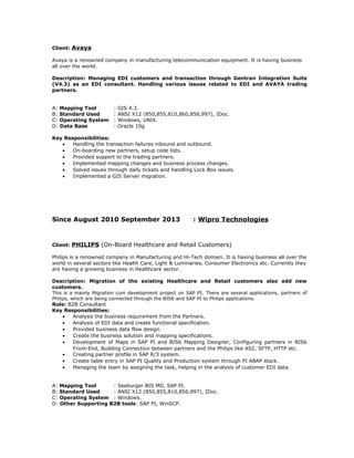 Client: Avaya
Avaya is a renowned company in manufacturing telecommunication equipment. It is having business
all over the world.
Description: Managing EDI customers and transaction through Gentran Integration Suite
(V4.3) as an EDI consultant. Handling various issues related to EDI and AVAYA trading
partners.
A: Mapping Tool : GIS 4.3.
B: Standard Used : ANSI X12 (850,855,810,860,856,997), IDoc.
C: Operating System : Windows, UNIX.
D: Data Base : Oracle 10g
Key Responsibilities:
• Handling the transaction failures inbound and outbound.
• On-boarding new partners, setup code lists.
• Provided support to the trading partners.
• Implemented mapping changes and business process changes.
• Solved issues through daily tickets and handling Lock Box issues.
• Implemented a GIS Server migration.
Since August 2010 September 2013 : Wipro Technologies
Client: PHILIPS (On-Board Healthcare and Retail Customers)
Philips is a renowned company in Manufacturing and Hi-Tech domain. It is having business all over the
world in several sectors like Health Care, Light & Luminaries, Consumer Electronics etc. Currently they
are having a growing business in Healthcare sector.
Description: Migration of the existing Healthcare and Retail customers also add new
customers.
This is a mainly Migration cum development project on SAP PI. There are several applications, partners of
Philips, which are being connected through the BIS6 and SAP PI to Philips applications.
Role: B2B Consultant
Key Responsibilities:
• Analysis the business requirement from the Partners.
• Analysis of EDI data and create functional specification.
• Provided business data flow design.
• Create the business solution and mapping specifications.
• Development of Maps in SAP PI and BIS6 Mapping Designer, Configuring partners in BIS6
Front-End, Building Connection between partners and the Philips like AS2, SFTP, HTTP etc.
• Creating partner profile in SAP R/3 system.
• Create table entry in SAP PI Quality and Production system through PI ABAP stack.
• Managing the team by assigning the task, helping in the analysis of customer EDI data.
A: Mapping Tool : Seeburger BIS MD, SAP PI.
B: Standard Used : ANSI X12 (850,855,810,856,997), IDoc.
C: Operating System : Windows.
D: Other Supporting B2B tools: SAP PI, WinSCP.
 