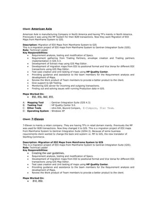 Client: American Axle
American Axle is manufacturing Company in North America and having TP's mainly in North America.
Previously it was using the MF System for their B2B transactions. Now they want Migration of EDI
Maps from Mainframe System to GIS.
Description: Migration of EDI Maps from Mainframe System to GIS
This is a migration project of EDI maps from Mainframe System to Gentran Integration Suite (GIS).
Role: Technical Leader
Key Responsibilities:
• Requirement analysis, testing and modification of Specs.
• Requirement gathering from Trading Partners, envelope creation and Trading partners
implementation in GIS 4.3.
• Development of Extract map using GIS Map Editor.
• Development of migration maps from EDI to positional format and Vice Versa for different EDI
transactions using GIS Map Editor.
• Test case creation and Unit testing of maps using HP Quality Center.
• Providing guidance and assistance to the team members for the Requirement analysis and
development of Maps.
• Review the Work product of Team members to provide a better product to the client.
• Give support to QA Testing.
• Monitoring GIS server for incoming and outgoing transactions.
• Finding out and solving issues with running Production data in GIS.
Maps Worked On:
• 850, 856, 860, 855.
A: Mapping Tool : Gentran Integration Suite (GIS 4.3)
B: Testing Tool : HP Quality Center 9.0.
C: Other Tools : Ultra Edit, Beyond Compare, E-Compare, Star Team.
D: Operating System : Windows XP
Client: 7-Eleven
7-Eleven is mainly a retain company. They are having TP's in retail domain mainly. Previously the MF
was used for B2B transactions. Now they changed it to GIS. This is a migration project of EDI maps
from Mainframe System to Gentran Integration Suite (GIS4.3). Because of some business
requirements client wanted to change the back end system i.e. MF to GIS, the new translator of
Sterlling Commerce.
Description: Migration of EDI Maps from Mainframe System to GIS
This is a migration project of EDI maps from Mainframe System to Gentran Integration Suite (GIS).
Role: Technical Leader
Key Responsibilities:
• Creating the user guidelines.
• Requirement analysis, testing and modification of Specs.
• Development of migration maps from EDI to positional format and Vice Versa for different EDI
transactions using GIS Map Editor.
• Test case creation and Unit testing of maps using HP Quality Center.
• Providing guidance and assistance to the team members for the Requirement analysis and
development of Maps.
• Review the Work product of Team members to provide a better product to the client.
Maps Worked On:
• 810, 850.
 