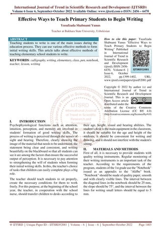 International Journal of Trend in Scientific Research and Development (IJTSRD)
Volume 6 Issue 6, September-October 2022 Available Online: www.ijtsrd.com e-ISSN: 2456 – 6470
@ IJTSRD | Unique Paper ID – IJTSRD52081 | Volume – 6 | Issue – 6 | September-October 2022 Page 1403
Effective Ways to Teach Primary Students to Begin Writing
Yusufzada Shabnami Yunus
Teacher at Bukhara State University, Uzbekistan
ABSTRACT
Teaching students to write is one of the main issues during the
education process. They can use various effective methods to form
initial writing skills. This article talks about effective methods of
teaching elementary school students to write.
KEYWORDS: calligraphy, writing, elementary, class, pen, notebook,
teacher, lesson, writing
How to cite this paper: Yusufzada
Shabnami Yunus "Effective Ways to
Teach Primary Students to Begin
Writing" Published
in International
Journal of Trend in
Scientific Research
and Development
(ijtsrd), ISSN: 2456-
6470, Volume-6 |
Issue-6, October
2022, pp.1399-1402, URL:
www.ijtsrd.com/papers/ijtsrd52081.pdf
Copyright © 2022 by author (s) and
International Journal of Trend in
Scientific Research and Development
Journal. This is an
Open Access article
distributed under the
terms of the Creative Commons
Attribution License (CC BY 4.0)
(http://creativecommons.org/licenses/by/4.0)
I. INTRODUCTION
Psychophysiological functions such as attention,
intuition, perception, and memory are involved in
students' formation of good writing skills. The
process of writing is perceived through the senses of
sight and hearing. Therefore, clearly showing the
image of the material that needs to be understood, the
statement being clear and consistent, and writing
beautifully on the blackboard so that all students can
see it are among the factors that ensure the successful
output of perception. It is necessary to pay attention
to strengthening the will of students when forming
their initial writing skills. In this, the teacher's choice
of tasks that children can easily complete plays a big
role.
The teacher should teach students to sit properly,
create the necessary conditions for them to work
freely. For this purpose, at the beginning of the school
year, the teacher, in cooperation with the school
nurse, should transfer children to desks according to
their age, height, visual and hearing abilities. The
student's desk is the main equipment in the classroom,
it should be suitable for the age and height of the
students, it should be convenient for writing and
drawing, and it should not interfere with the student's
sitting.
II. MATERIALS AND METHODS
First of all, it is necessary to provide students with
quality writing instruments. Regular monitoring of
their writing instruments is an important task of the
teacher. According to the requirements of the
program, students of the 1st grade use the "Notebook"
issued as an appendix to the "Alifbe" book.
"Notebook" should be made of quality paper, smooth
and with clearly visible lines. The interval between
the diagonal lines in the notebook should be 25 mm,
the slope should be 75°, and the interval between the
lines for writing small letters should be equal to 5
mm.
IJTSRD52081
 